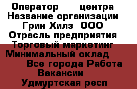 Оператор Call-центра › Название организации ­ Грин Хилз, ООО › Отрасль предприятия ­ Торговый маркетинг › Минимальный оклад ­ 30 000 - Все города Работа » Вакансии   . Удмуртская респ.,Сарапул г.